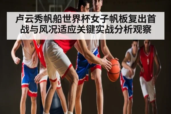 卢云秀帆船世界杯女子帆板复出首战与风况适应关键实战分析观察